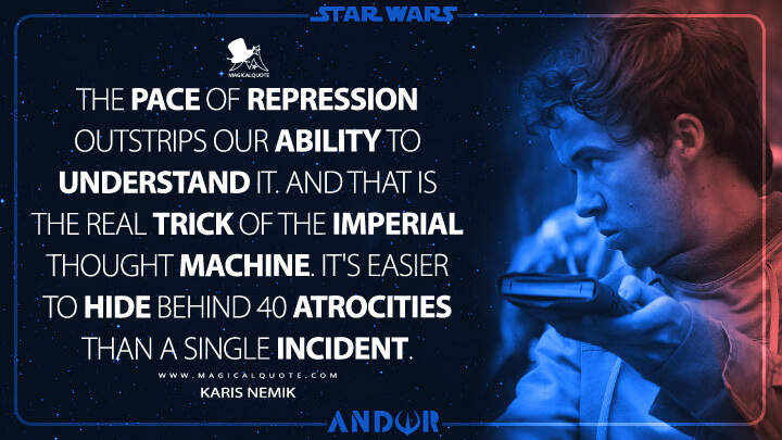 The pace of repression outstrips our ability to understand it. And that is the real trick of the Imperial thought machine. It's easier to hide behind 40 atrocities than a single incident. - Karis Nemik (Andor TV Show Quotes)