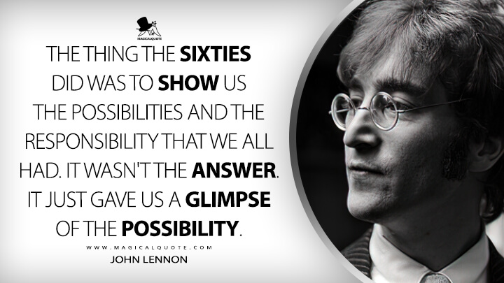 The thing the sixties did was to show us the possibilities and the responsibility that we all had. It wasn't the answer. It just gave us a glimpse of the possibility. - John Lennon Quotes