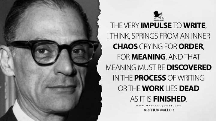 The very impulse to write, I think, springs from an inner chaos crying for order, for meaning, and that meaning must be discovered in the process of writing or the work lies dead as it is finished. - Arthur Miller Quotes