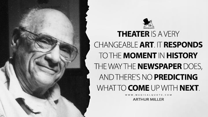 Theater is a very changeable art. It responds to the moment in history the way the newspaper does, and there's no predicting what to come up with next. - Arthur Miller Quotes