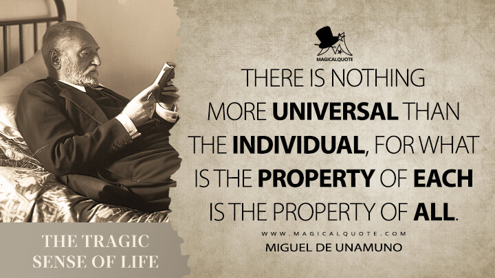 There is nothing more universal than the individual, for what is the property of each is the property of all. - Miguel de Unamuno (The Tragic Sense of Life Quotes)