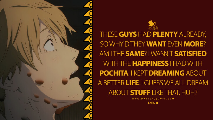 These guys had plenty already, so why'd they want even more? Am I the same? I wasn't satisfied with the happiness I had with Pochita. I kept dreaming about a better life. I guess we all dream about stuff like that, huh? - Denji (Chainsaw Man TV Series Quotes)