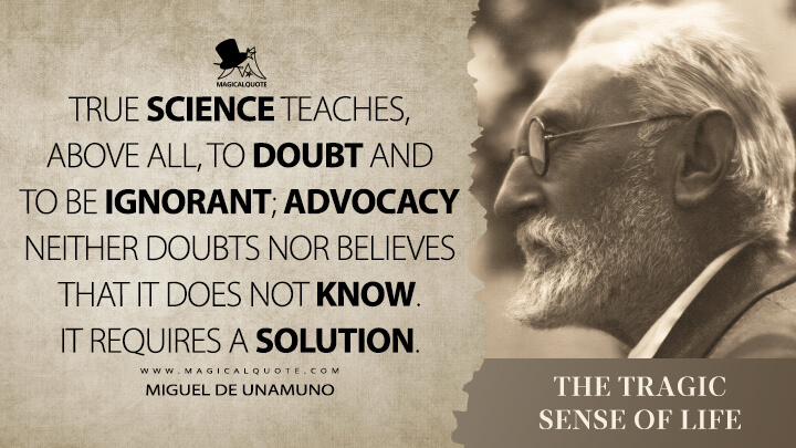 True science teaches, above all, to doubt and to be ignorant; advocacy neither doubts nor believes that it does not know. It requires a solution. - Miguel de Unamuno (The Tragic Sense of Life Quotes)