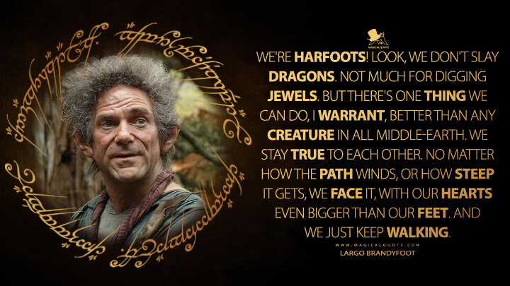 We're Harfoots! Look, we don't slay dragons. Not much for digging jewels. But there's one thing we can do, I warrant, better than any creature in all Middle-earth. We stay true to each other. No matter how the path winds, or how steep it gets, we face it, with our hearts even bigger than our feet. And we just keep walking. - Largo Brandyfoot (The Lord of the Rings: The Rings of Power Quotes)