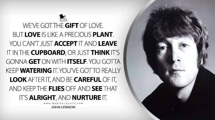 We've got the gift of love. But love is like a precious plant. You can't just accept it and leave it in the cupboard, or just think it's gonna get on with itself. You gotta keep watering it. You've got to really look after it, and be careful of it, and keep the flies off and see that it's alright, and nurture it. - John Lennon Quotes