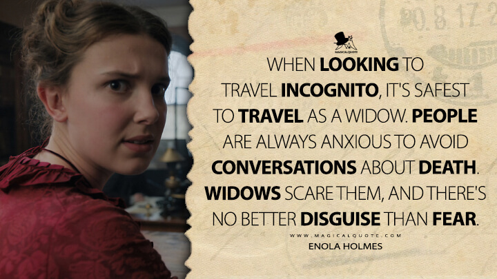 When looking to travel incognito, it's safest to travel as a widow. People are always anxious to avoid conversations about death. Widows scare them, and there's no better disguise than fear. - Enola Holmes (Enola Holmes 2020 Quotes)