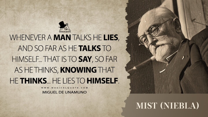 Whenever a man talks he lies, and so far as he talks to himself... that is to say, so far as he thinks, knowing that he thinks... he lies to himself. - Miguel de Unamuno (Mist (Niebla) Quotes)