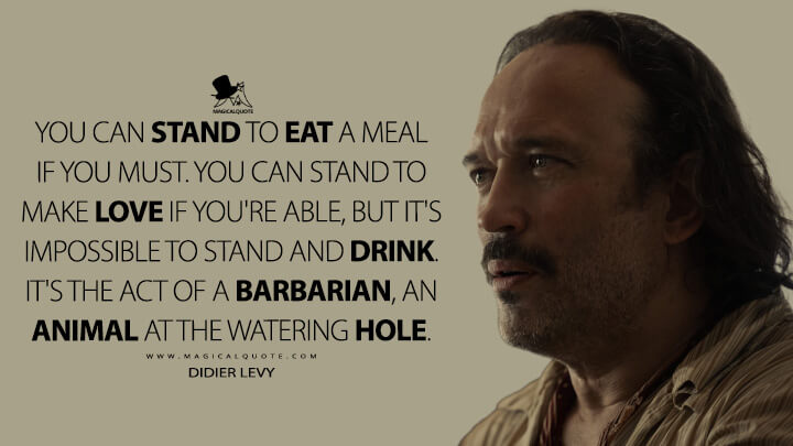 You can stand to eat a meal if you must. You can stand to make love if you're able, but it's impossible to stand and drink. It's the act of a barbarian, an animal at the watering hole. - Didier Levy (Shantaram TV Series Quotes)