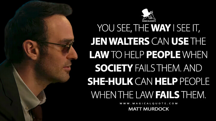 You see, the way I see it, Jen Walters can use the law to help people when society fails them. And She-Hulk can help people when the law fails them. - Matt Murdock (She-Hulk: Attorney at Law Quotes)