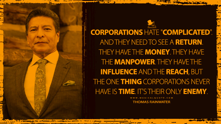 Corporations hate "complicated". And they need to see a return. They have the money. They have the manpower. They have the influence and the reach, but the one thing corporations never have is time. It's their only enemy. - Thomas Rainwater (Yellowstone TV Show Quotes)