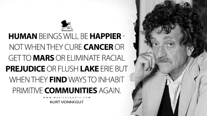 Human beings will be happier - not when they cure cancer or get to Mars or eliminate racial prejudice or flush Lake Erie but when they find ways to inhabit primitive communities again. - Kurt Vonnegut Quotes