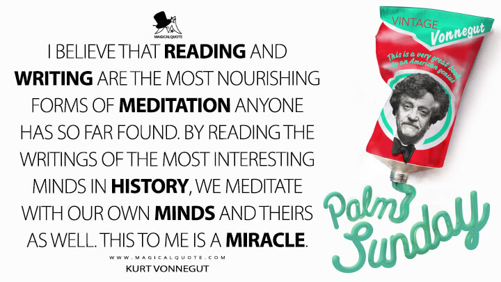 I believe that reading and writing are the most nourishing forms of meditation anyone has so far found. By reading the writings of the most interesting minds in history, we meditate with our own minds and theirs as well. This to me is a miracle. - Kurt Vonnegut (Palm Sunday Quotes)