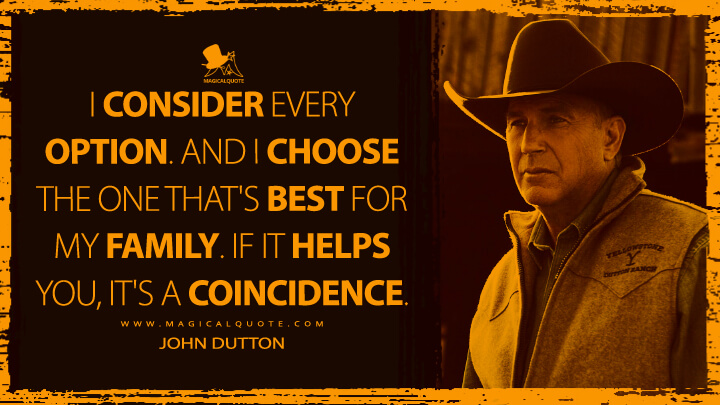 I consider every option. And I choose the one that's best for my family. If it helps you, it's a coincidence. - John Dutton (Yellowstone TV Show Quotes)