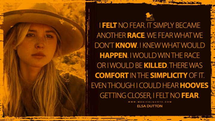 I felt no fear. It simply became another race. We fear what we don't know. I knew what would happen. I would win the race or I would be killed. There was comfort in the simplicity of it. Even though I could hear hooves getting closer, I felt no fear. - Elsa Dutton (1883 TV Show Quotes)