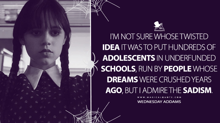 I'm not sure whose twisted idea it was to put hundreds of adolescents in underfunded schools, run by people whose dreams were crushed years ago, but I admire the sadism. - Wednesday Addams (Wednesday Netflix Quotes)