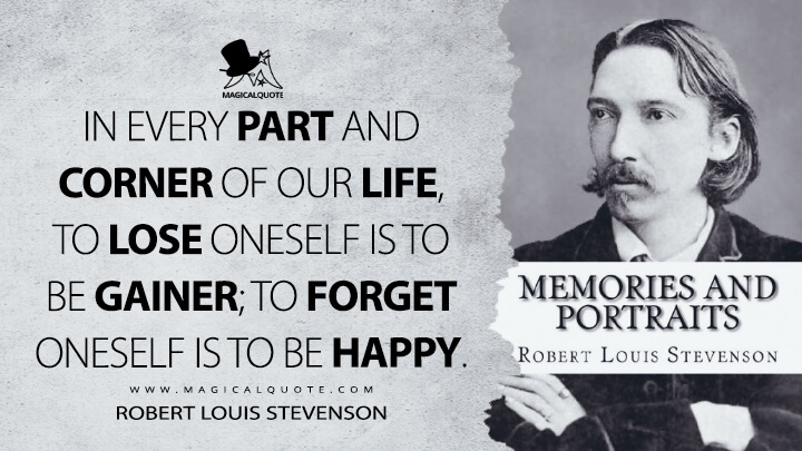 In every part and corner of our life, to lose oneself is to be gainer; to forget oneself is to be happy. - Robert Louis Stevenson (Memories and Portraits Quotes)