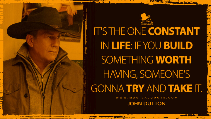 It's the one constant in life: If you build something worth having, someone's gonna try and take it. - John Dutton (Yellowstone TV Show Quotes)