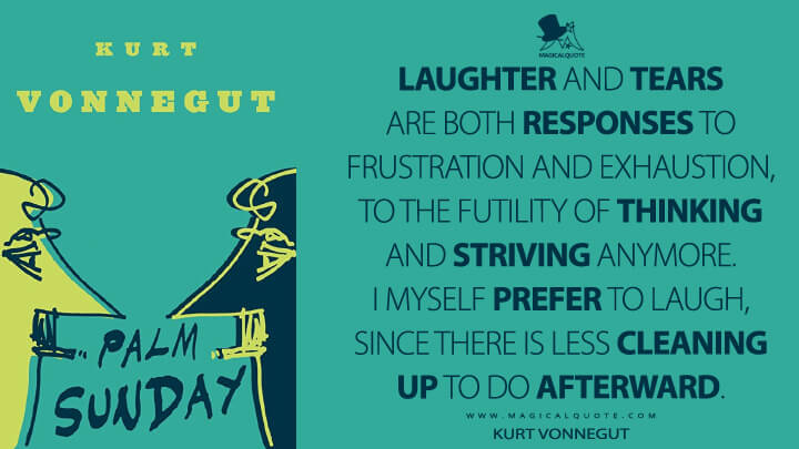 Laughter and tears are both responses to frustration and exhaustion, to the futility of thinking and striving anymore. I myself prefer to laugh, since there is less cleaning up to do afterward. - Kurt Vonnegut (Palm Sunday Quotes)
