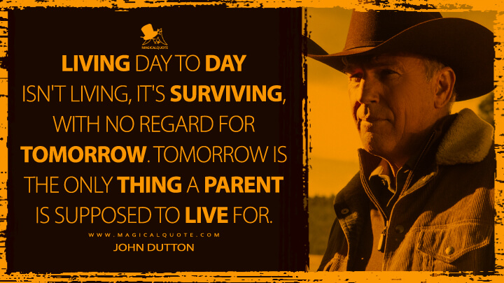 Living day to day isn't living, it's surviving, with no regard for tomorrow. Tomorrow is the only thing a parent is supposed to live for. - John Dutton (Yellowstone TV Show Quotes)