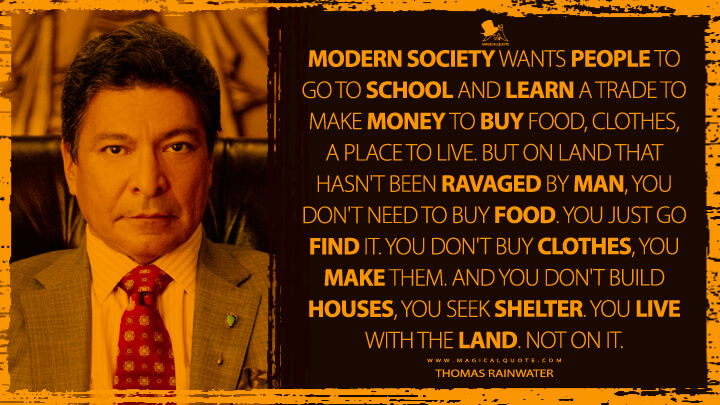 Modern society wants people to go to school and learn a trade to make money to buy food, clothes, a place to live. But on land that hasn't been ravaged by man, you don't need to buy food. You just go find it. You don't buy clothes, you make them. And you don't build houses, you seek shelter. You live with the land. Not on it. - Thomas Rainwater (Yellowstone TV Show Quotes)