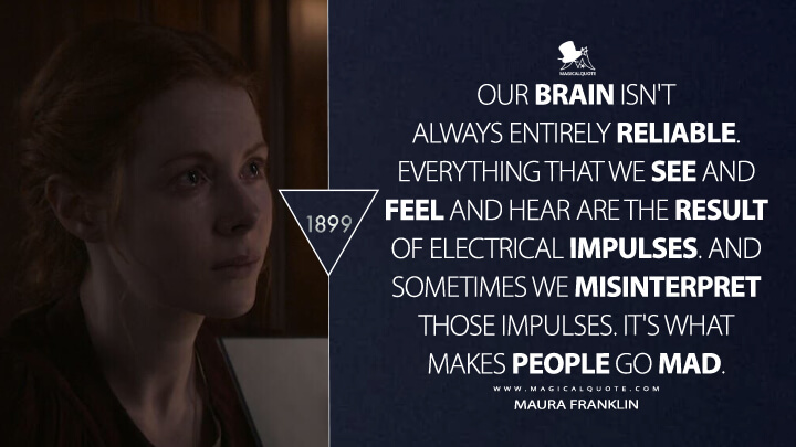 Our brain isn't always entirely reliable. Everything that we see and feel and hear are the result of electrical impulses. And sometimes we misinterpret those impulses. It's what makes people go mad. - Maura Franklin (1899 TV Show Netflix Quotes)