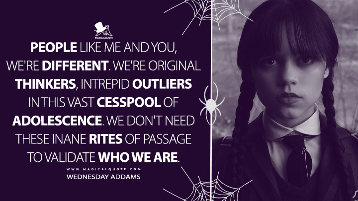 People like me and you, we're different. We're original thinkers, intrepid outliers in this vast cesspool of adolescence. We don't need these inane rites of passage to validate who we are. - Wednesday Addams (Wednesday Netflix Quotes)