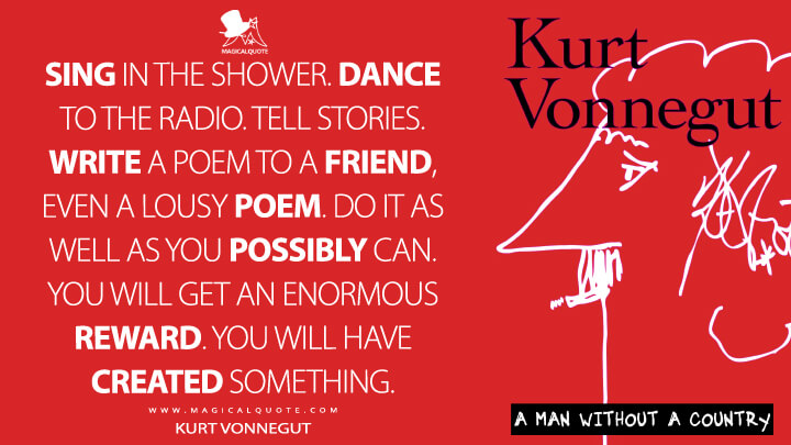 Sing in the shower. Dance to the radio. Tell stories. Write a poem to a friend, even a lousy poem. Do it as well as you possibly can. You will get an enormous reward. You will have created something. - Kurt Vonnegut (A Man Without a Country Quotes)