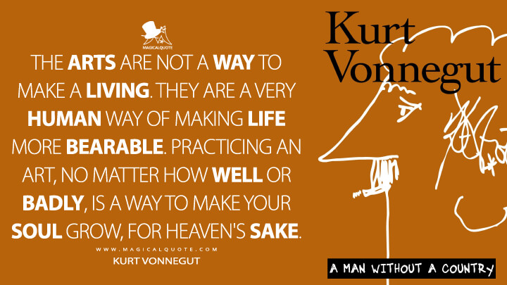 The arts are not a way to make a living. They are a very human way of making life more bearable. Practicing an art, no matter how well or badly, is a way to make your soul grow, for heaven's sake. - Kurt Vonnegut (A Man Without a Country Quotes)