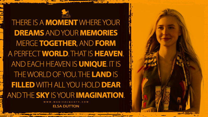There is a moment where your dreams and your memories merge together, and form a perfect world. That is Heaven. And each Heaven is unique. It is the world of you. The land is filled with all you hold dear and the sky is your imagination. - Elsa Dutton (1883 TV Series Quotes)