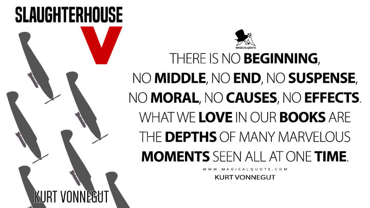 There is no beginning, no middle, no end, no suspense, no moral, no causes, no effects. What we love in our books are the depths of many marvelous moments seen all at one time. - Kurt Vonnegut (Slaughterhouse-Five Quotes)