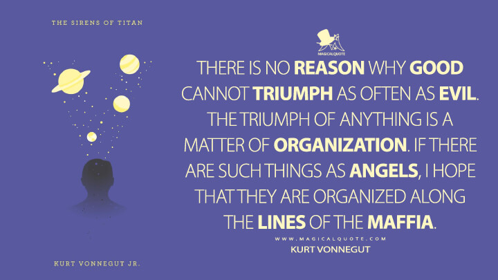 There is no reason why good cannot triumph as often as evil. The triumph of anything is a matter of organization. If there are such things as angels, I hope that they are organized along the lines of the Maffia. - Kurt Vonnegut (The Sirens of Titan Quotes)