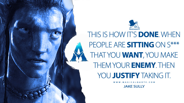 This is how it's done. When people are sitting on s*** that you want, you make them your enemy. Then you justify taking it. - Jake Sully (Avatar Movie 2009 Quotes)