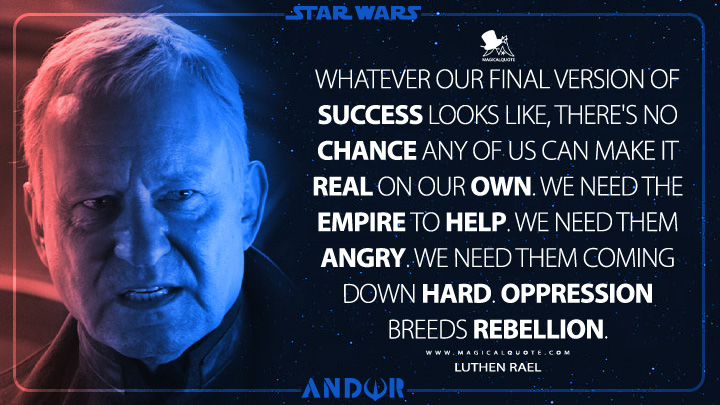Whatever our final version of success looks like, there's no chance any of us can make it real on our own. We need the Empire to help. We need them angry. We need them coming down hard. Oppression breeds rebellion. - Luthen Rael (Andor Series Quotes)
