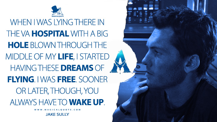 When I was lying there in the VA hospital with a big hole blown through the middle of my life, I started having these dreams of flying. I was free. Sooner or later, though, you always have to wake up. - Jake Sully (Avatar Movie 2009 Quotes)