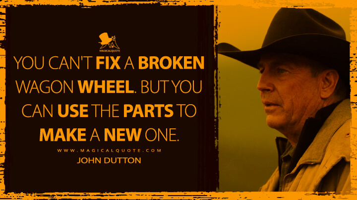 You can't fix a broken wagon wheel. But you can use the parts to make a new one. - John Dutton (Yellowstone TV Show Quotes)