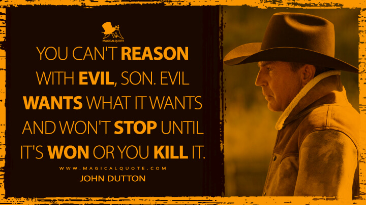 You can't reason with evil, son. Evil wants what it wants and won't stop until it's won or you kill it. - John Dutton (Yellowstone TV Show Quotes)