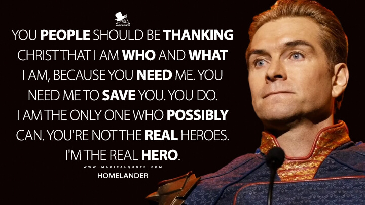 You people should be thanking Christ that I am who and what I am, because you need me. You need me to save you. You do. I am the only one who possibly can. You're not the real heroes. I'm the real hero. - Homelander (The Boys Quotes)