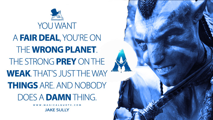 You want a fair deal, you're on the wrong planet. The strong prey on the weak. That's just the way things are. And nobody does a damn thing. - Jake Sully (Avatar Movie 2009 Quotes)