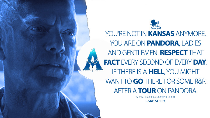 You're not in Kansas anymore. You are on Pandora, ladies and gentlemen. Respect that fact every second of every day. If there is a Hell, you might want to go there for some R&R after a tour on Pandora. - Miles Quaritch - Jake Sully (Avatar Movie 2009 Quotes)