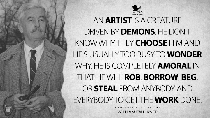 An artist is a creature driven by demons. He don't know why they choose him and he's usually too busy to wonder why. He is completely amoral in that he will rob, borrow, beg, or steal from anybody and everybody to get the work done. - William Faulkner Quotes