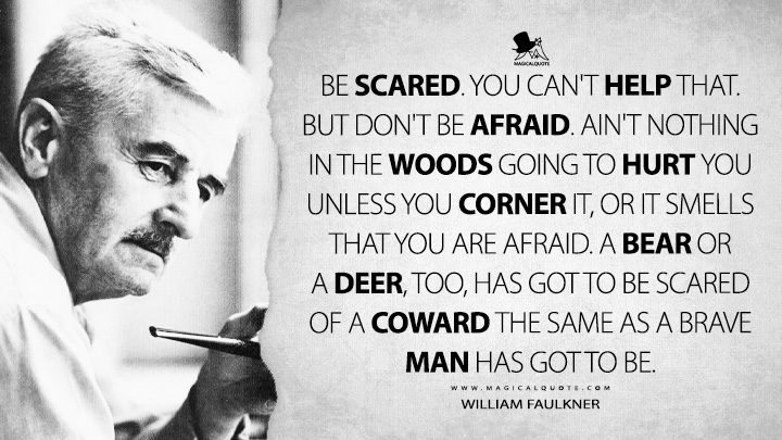 Be scared. You can't help that. But don't be afraid. Ain't nothing in the woods going to hurt you unless you corner it, or it smells that you are afraid. A bear or a deer, too, has got to be scared of a coward the same as a brave man has got to be. - William Faulkner Quotes