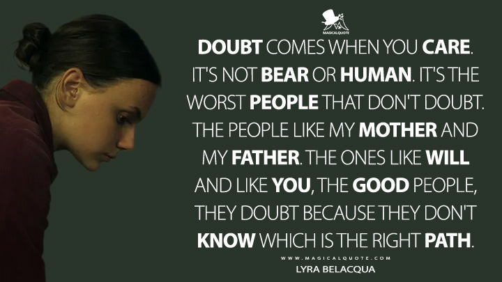 Doubt comes when you care. It's not bear or human. It's the worst people that don't doubt. The people like my mother and my father. The ones like Will and like you, the good people, they doubt because they don't know which is the right path. - Lyra Belacqua (His Dark Materials HBO Quotes)