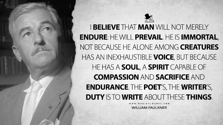 I believe that man will not merely endure: he will prevail. He is immortal, not because he alone among creatures has an inexhaustible voice, but because he has a soul, a spirit capable of compassion and sacrifice and endurance. The poet's, the writer's, duty is to write about these things. - William Faulkner Quotes