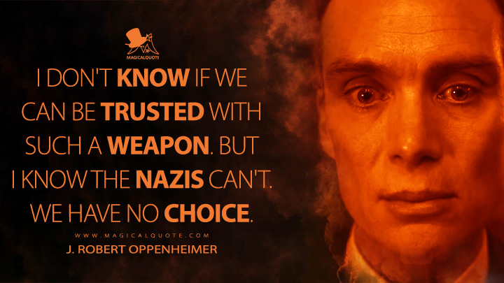 I don't know if we can be trusted with such a weapon. But I know the Nazis can't. We have no choice. - J. Robert Oppenheimer (Oppenheimer Movie 2023 Quotes)