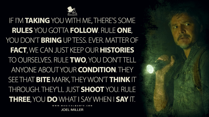 If I'm taking you with me, there's some rules you gotta follow. Rule one, you don't bring up Tess. Ever. Matter of fact, we can just keep our histories to ourselves. Rule two, you don't tell anyone about your condition. They see that bite mark, they won't think it through. They'll just shoot you. Rule three, you do what I say when I say it. - Joel Miller (The Last of Us HBO Quotes)