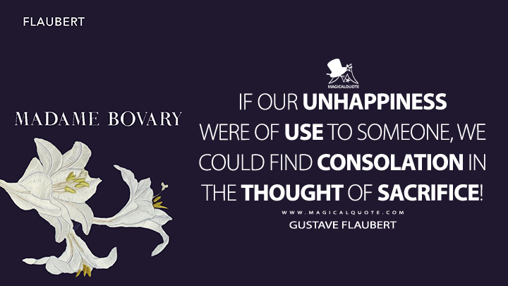 If our unhappiness were of use to someone, we could find consolation in the thought of sacrifice! - Gustave Flaubert (Madame Bovary Quotes)