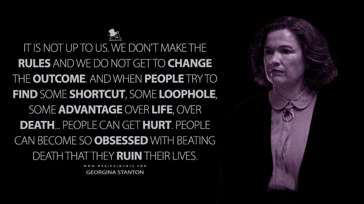 It is not up to us. We don't make the rules and we do not get to change the outcome. And when people try to find some shortcut, some loophole, some advantage over life, over death... People can get hurt. People can become so obsessed with beating death that they ruin their lives. - Georgina Stanton (The Midnight Club Netflix Quotes)