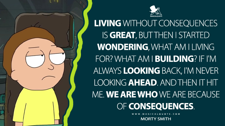 Living without consequences is great, but then I started wondering, what am I living for? What am I building? If I'm always looking back, I'm never looking ahead. And then it hit me. We are who we are because of consequences. - Morty Smith (Rick and Morty Quotes)