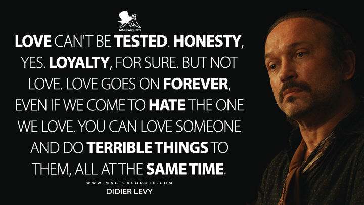 Love can't be tested. Honesty, yes. Loyalty, for sure. But not love. Love goes on forever, even if we come to hate the one we love. You can love someone and do terrible things to them, all at the same time. - Didier Levy (Shantaram TV Quotes)