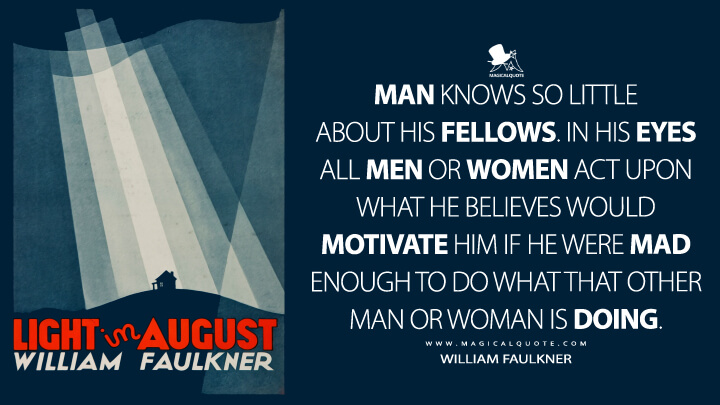 Man knows so little about his fellows. In his eyes all men or women act upon what he believes would motivate him if he were mad enough to do what that other man or woman is doing. - William Faulkner (Light in August Quotes)